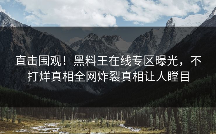 直击围观！黑料王在线专区曝光，不打烊真相全网炸裂真相让人瞠目