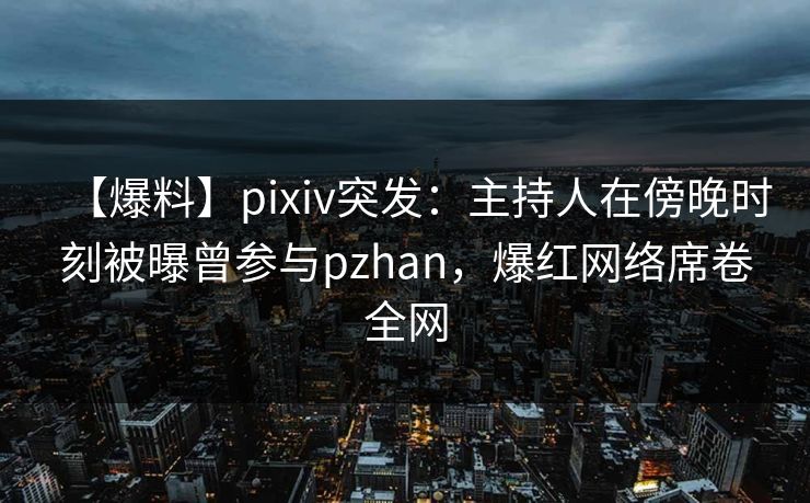 【爆料】pixiv突发：主持人在傍晚时刻被曝曾参与pzhan，爆红网络席卷全网