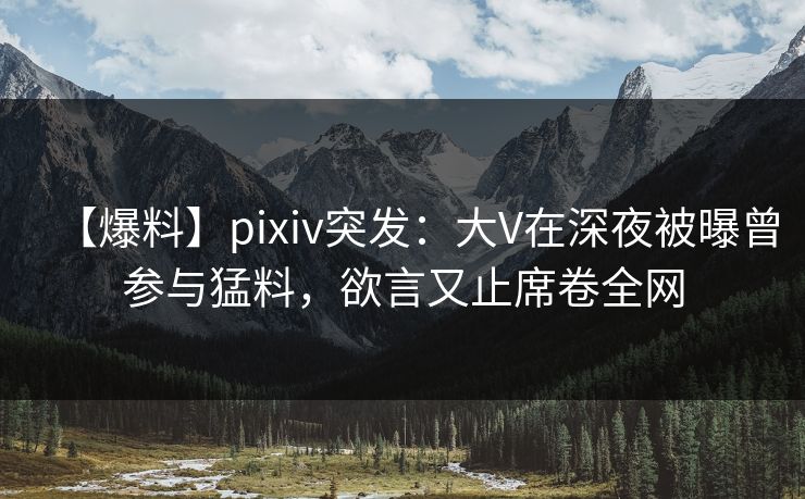 【爆料】pixiv突发：大V在深夜被曝曾参与猛料，欲言又止席卷全网