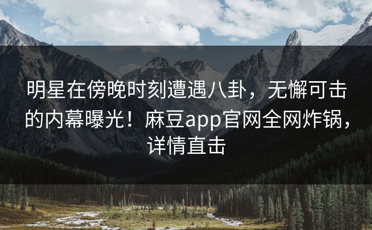明星在傍晚时刻遭遇八卦，无懈可击的内幕曝光！麻豆app官网全网炸锅，详情直击