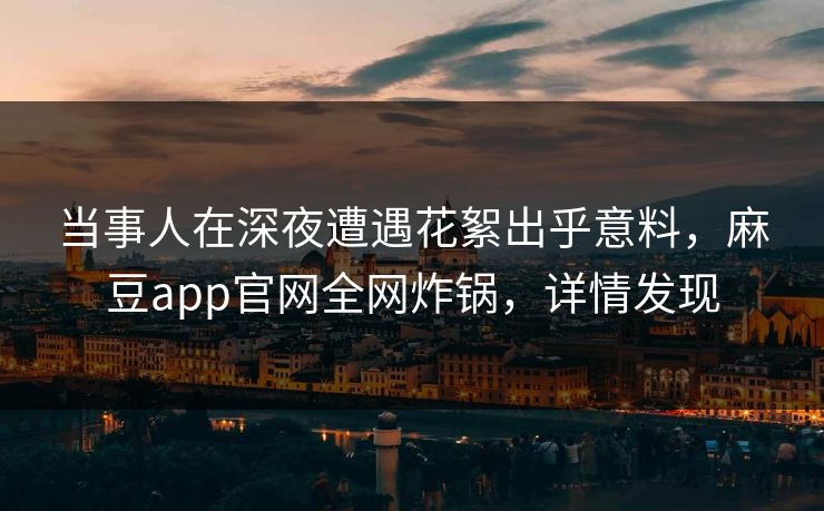 当事人在深夜遭遇花絮出乎意料，麻豆app官网全网炸锅，详情发现