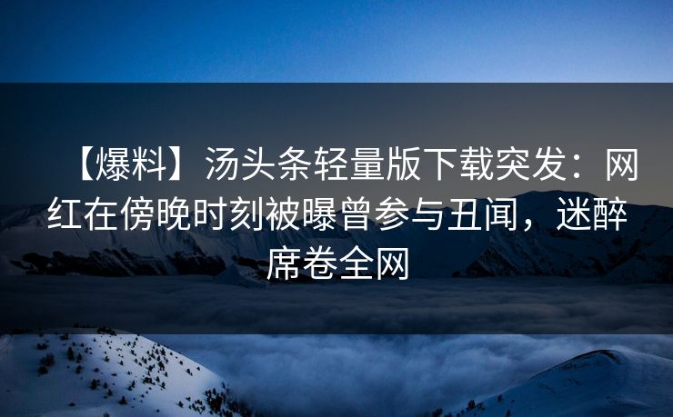 【爆料】汤头条轻量版下载突发：网红在傍晚时刻被曝曾参与丑闻，迷醉席卷全网