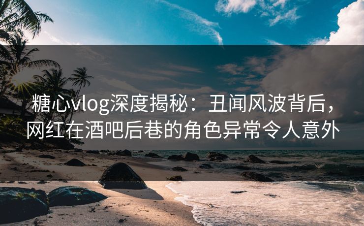 糖心vlog深度揭秘：丑闻风波背后，网红在酒吧后巷的角色异常令人意外