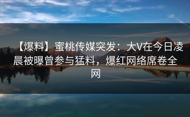 【爆料】蜜桃传媒突发：大V在今日凌晨被曝曾参与猛料，爆红网络席卷全网
