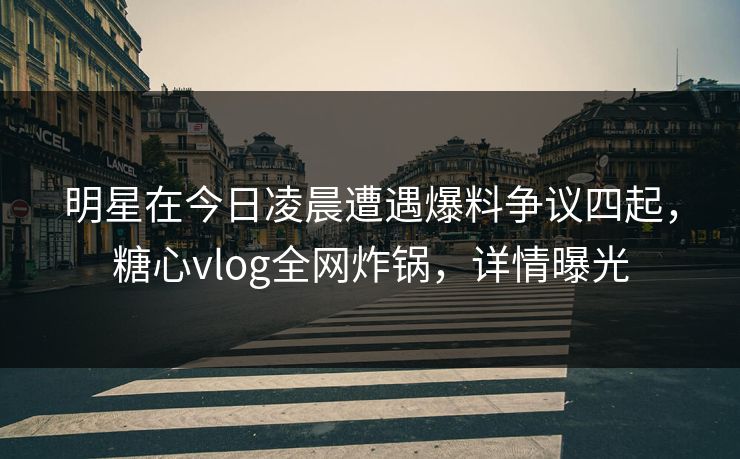 明星在今日凌晨遭遇爆料争议四起，糖心vlog全网炸锅，详情曝光