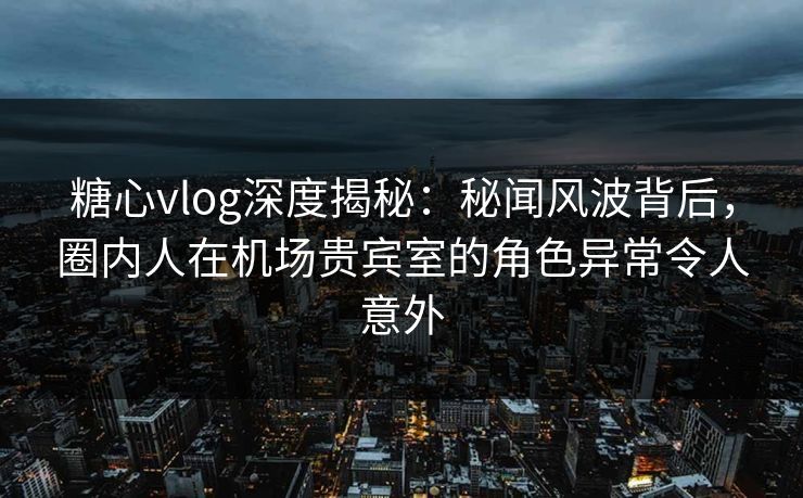 糖心vlog深度揭秘：秘闻风波背后，圈内人在机场贵宾室的角色异常令人意外