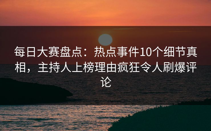 每日大赛盘点：热点事件10个细节真相，主持人上榜理由疯狂令人刷爆评论