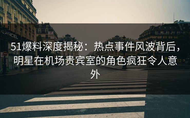 51爆料深度揭秘：热点事件风波背后，明星在机场贵宾室的角色疯狂令人意外