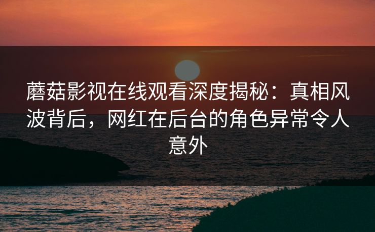 蘑菇影视在线观看深度揭秘：真相风波背后，网红在后台的角色异常令人意外