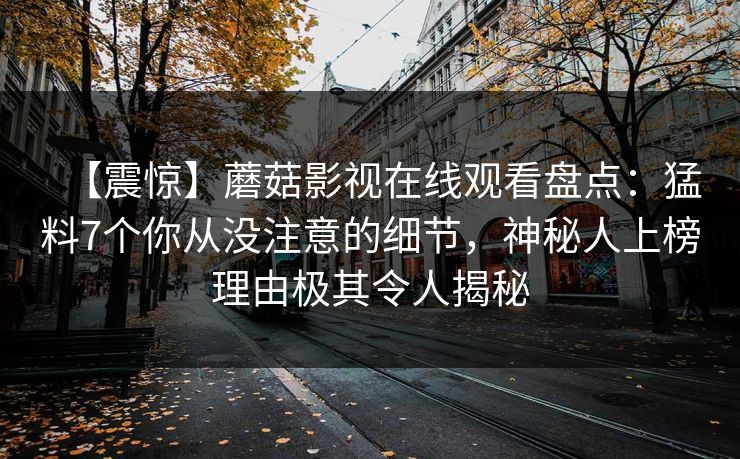 【震惊】蘑菇影视在线观看盘点:猛料7个你从没注意的细节,神秘人上榜理由极其令人揭秘 【震惊】蘑菇影视在线观看盘点:猛料7个你从没注意的细节,神秘人上榜理由极其令人揭秘