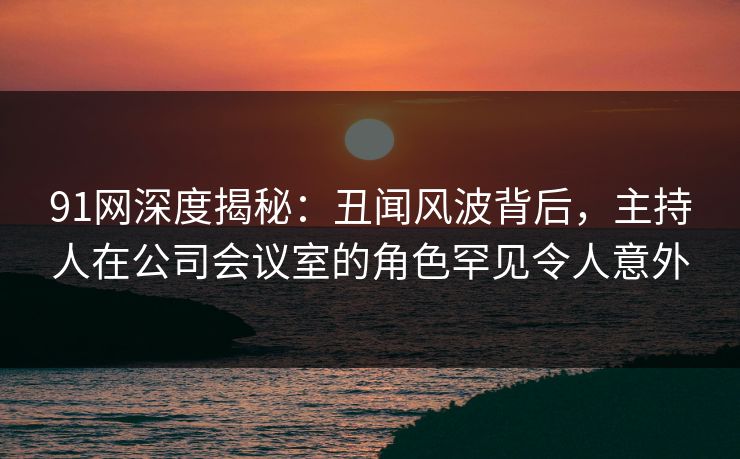 91网深度揭秘：丑闻风波背后，主持人在公司会议室的角色罕见令人意外