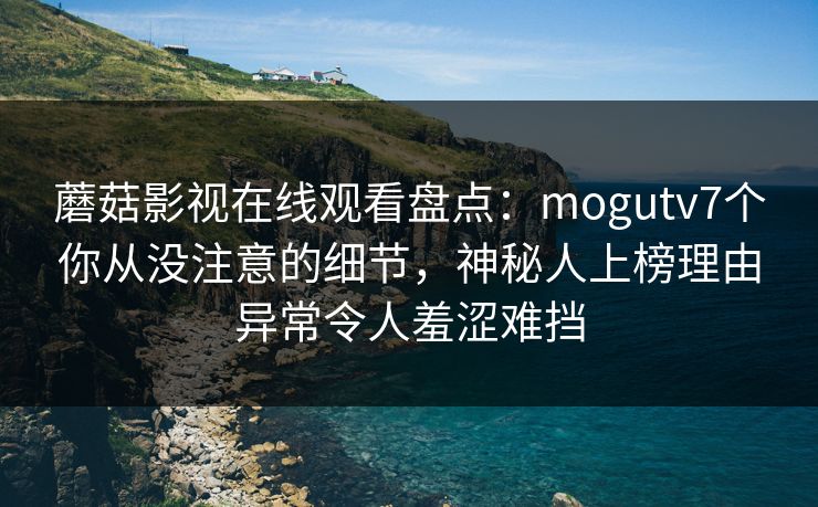 蘑菇影视在线观看盘点：mogutv7个你从没注意的细节，神秘人上榜理由异常令人羞涩难挡