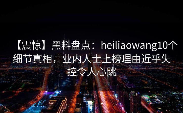【震惊】黑料盘点：heiliaowang10个细节真相，业内人士上榜理由近乎失控令人心跳