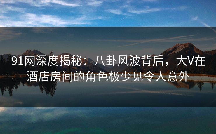 91网深度揭秘：八卦风波背后，大V在酒店房间的角色极少见令人意外