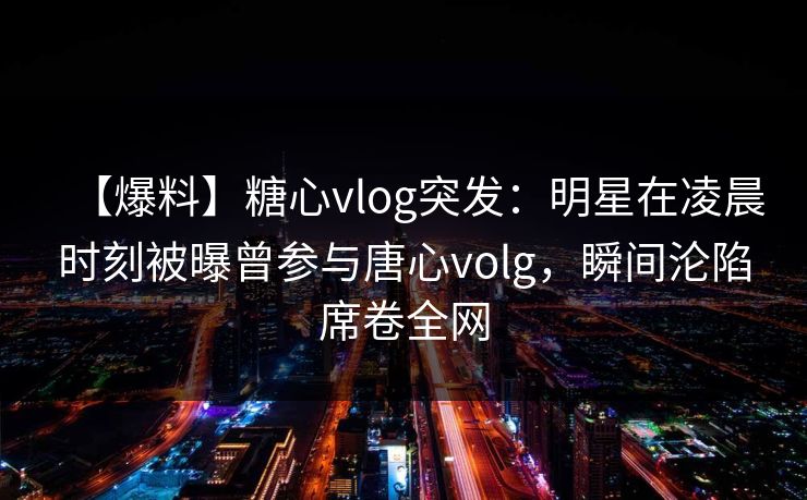 【爆料】糖心vlog突发：明星在凌晨时刻被曝曾参与唐心volg，瞬间沦陷席卷全网
