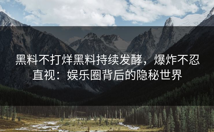 黑料不打烊黑料持续发酵，爆炸不忍直视：娱乐圈背后的隐秘世界