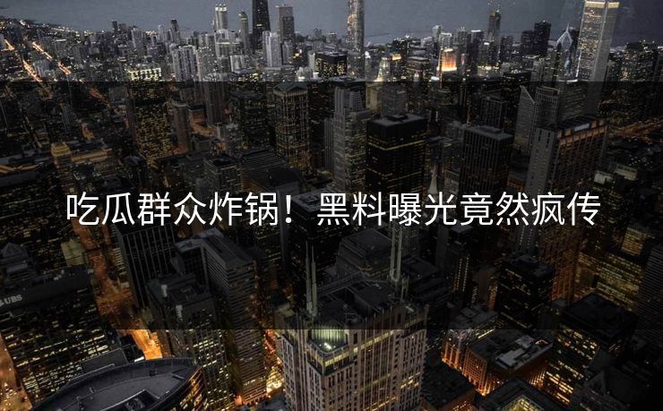 吃瓜群众炸锅！黑料曝光竟然疯传