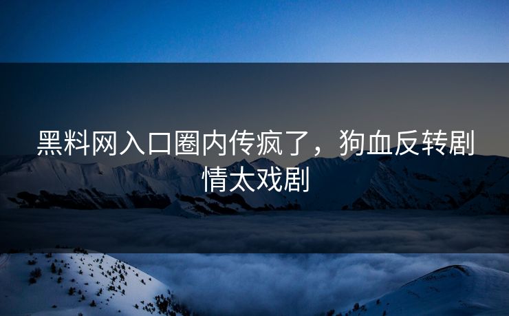 黑料网入口圈内传疯了，狗血反转剧情太戏剧