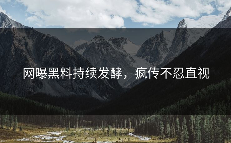 网曝黑料持续发酵，疯传不忍直视