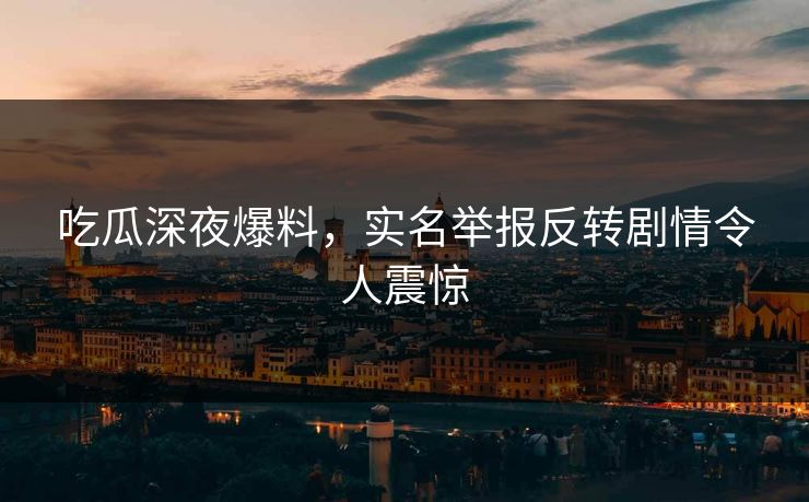 吃瓜深夜爆料，实名举报反转剧情令人震惊