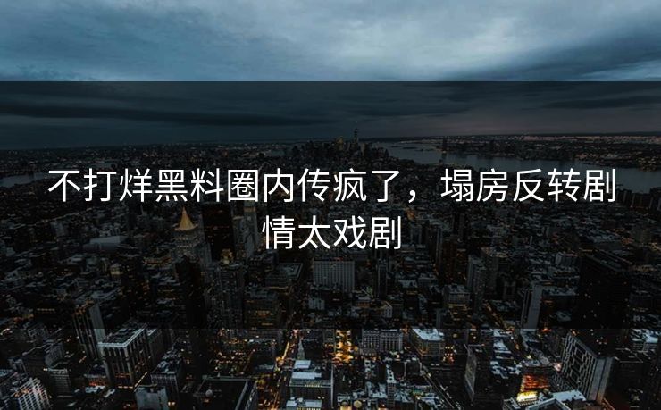 不打烊黑料圈内传疯了，塌房反转剧情太戏剧