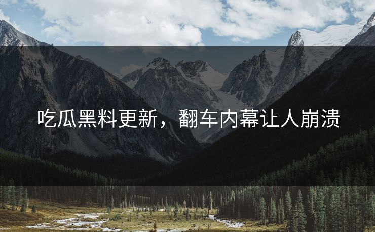 吃瓜黑料更新，翻车内幕让人崩溃