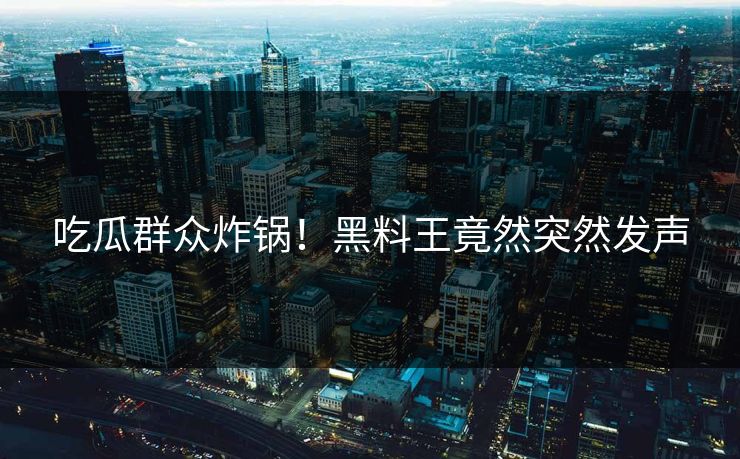 吃瓜群众炸锅！黑料王竟然突然发声