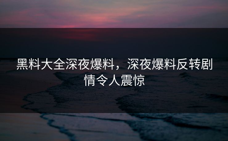 黑料大全深夜爆料，深夜爆料反转剧情令人震惊