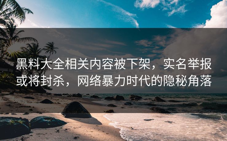 黑料大全相关内容被下架，实名举报或将封杀，网络暴力时代的隐秘角落