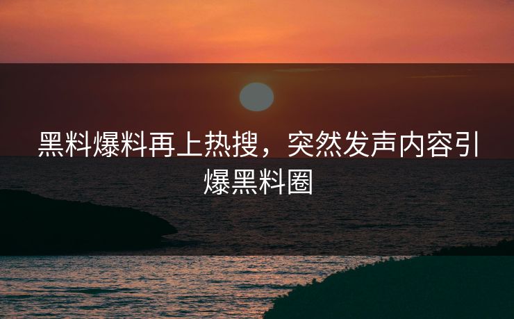 黑料爆料再上热搜，突然发声内容引爆黑料圈