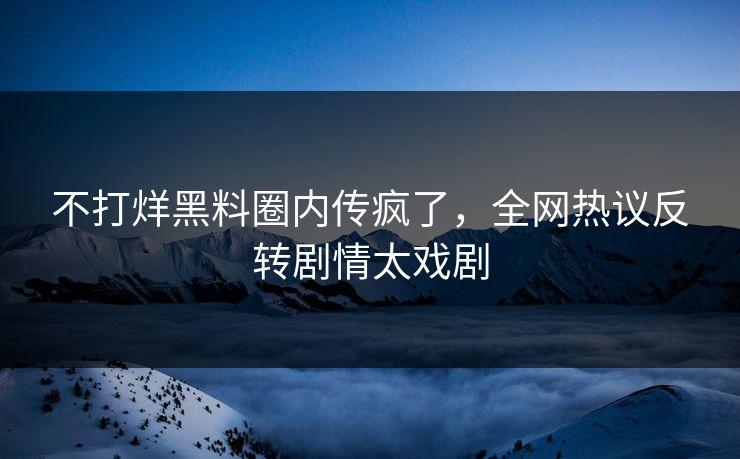 不打烊黑料圈内传疯了，全网热议反转剧情太戏剧