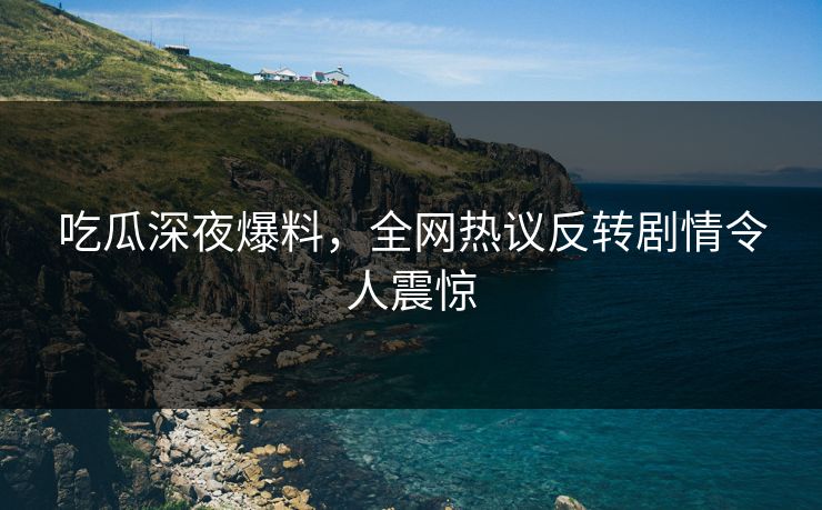 吃瓜深夜爆料，全网热议反转剧情令人震惊