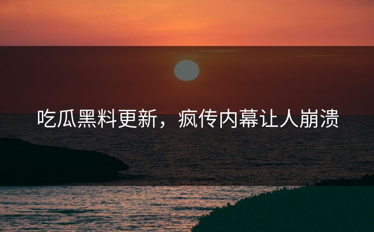 吃瓜黑料更新，疯传内幕让人崩溃