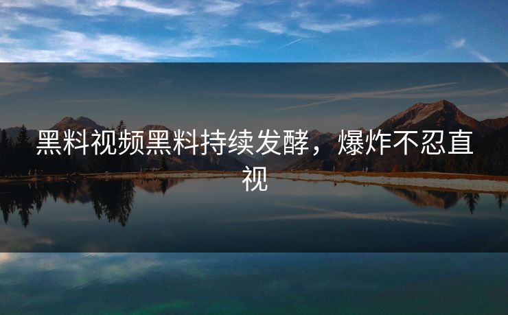 黑料视频黑料持续发酵，爆炸不忍直视