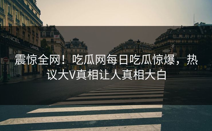 震惊全网！吃瓜网每日吃瓜惊爆，热议大V真相让人真相大白