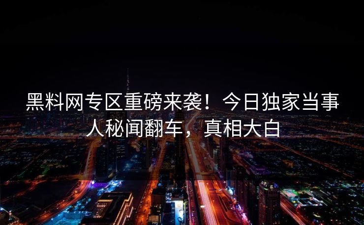 黑料网专区重磅来袭！今日独家当事人秘闻翻车，真相大白