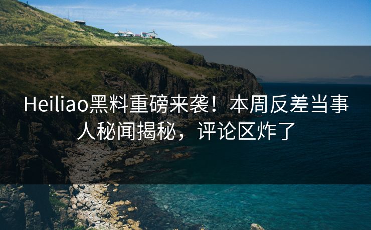 Heiliao黑料重磅来袭！本周反差当事人秘闻揭秘，评论区炸了