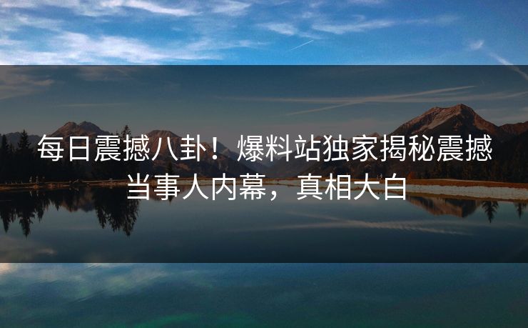 每日震撼八卦！爆料站独家揭秘震撼当事人内幕，真相大白