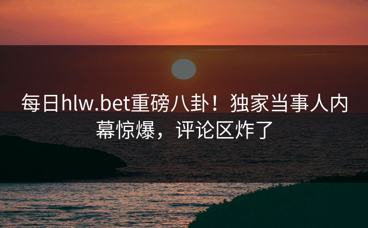 每日hlw.bet重磅八卦！独家当事人内幕惊爆，评论区炸了