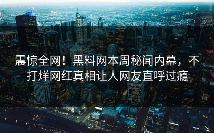 震惊全网！黑料网本周秘闻内幕，不打烊网红真相让人网友直呼过瘾
