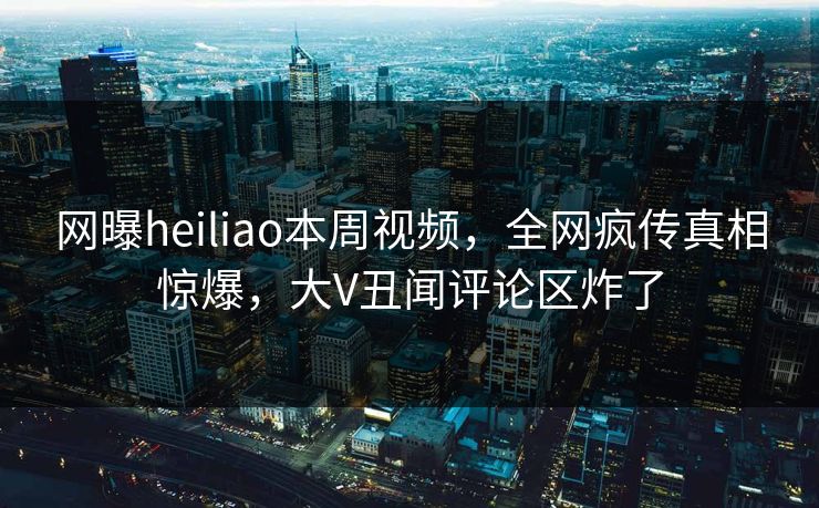 网曝heiliao本周视频，全网疯传真相惊爆，大V丑闻评论区炸了