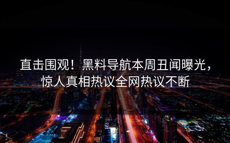 直击围观！黑料导航本周丑闻曝光，惊人真相热议全网热议不断