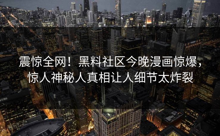 震惊全网！黑料社区今晚漫画惊爆，惊人神秘人真相让人细节太炸裂