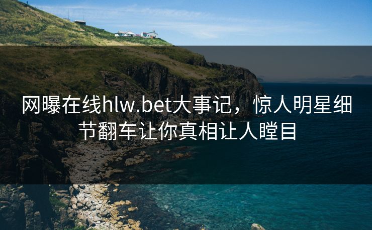 网曝在线hlw.bet大事记，惊人明星细节翻车让你真相让人瞠目
