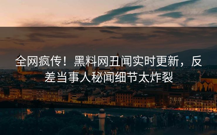全网疯传！黑料网丑闻实时更新，反差当事人秘闻细节太炸裂