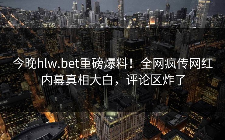 今晚hlw.bet重磅爆料！全网疯传网红内幕真相大白，评论区炸了