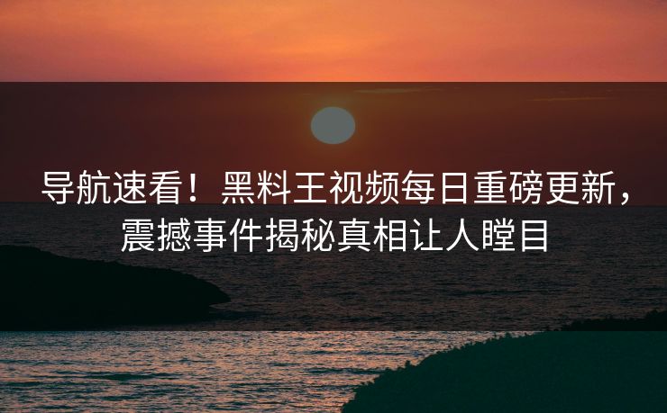导航速看！黑料王视频每日重磅更新，震撼事件揭秘真相让人瞠目