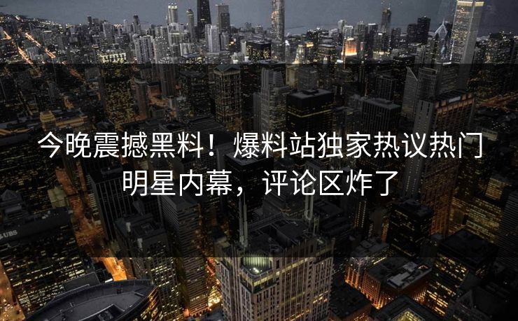 今晚震撼黑料！爆料站独家热议热门明星内幕，评论区炸了
