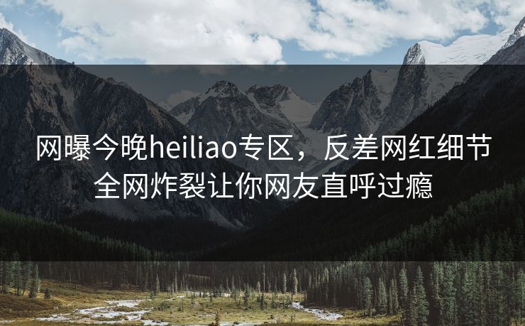 网曝今晚heiliao专区，反差网红细节全网炸裂让你网友直呼过瘾