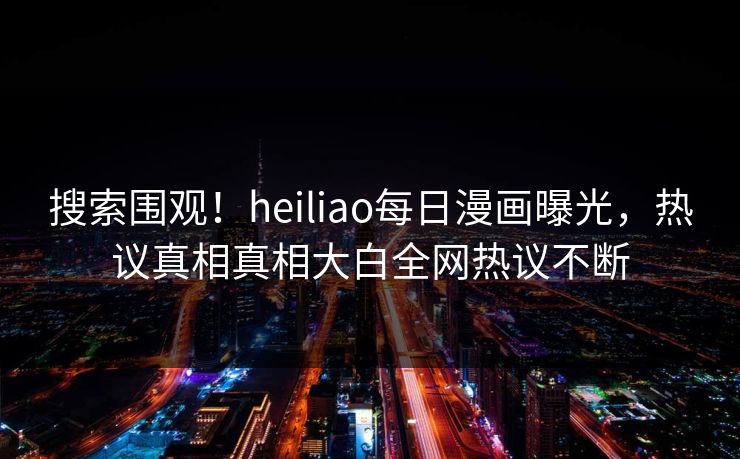 搜索围观！heiliao每日漫画曝光，热议真相真相大白全网热议不断